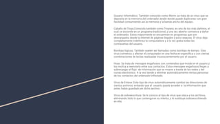 Gusano Informático: También conocido como Worm, se trata de un virus que se
deposita en la memoria del ordenador desde donde puede duplicarse con gran
facilidad consumiendo así la memoria y la banda ancha del equipo.
Caballo de Troya:Conocido también como Troyano, es uno de los más dañinos, el
cual se esconde en un programa tradicional, y una vez abierto comienza a dañar
el ordenador. Estos mayormente se encuentran en programas que son
descargados desde la Internet de páginas ilegales y poco seguras. El virus deja
completamente indefensa la computadora y a la vez graba todas las
contraseñas del usuario.
Bombas lógicas: También suelen ser llamadas como bombas de tiempo. Este
virus comienza a afectar el computador en una fecha en especiﬁca o con ciertas
combinaciones de teclas realizadas inconscientemente por el usuario.
Hoax: Se trata de mensajes engañosos con contenidos que incide en el usuario y
los motiva a reenviarlo entre sus contactos. Estos mensajes engañosos llegan a
sobrecargar el ﬂujo de información que se mueve a través de las redes y del
correo electrónico. A la vez tiende a eliminar automáticamente ciertas personas
de los contactos del ordenador infectado.
Virus de Enlace: Este tipo de virus automáticamente cambia las direcciones de
ciertos archivos, evitando que el usuario pueda acceder a la información que
antes había guardado en dicho archivo
Virus de sobreescritura: Se le conoce al tipo de virus que ataca a los archivos,
eliminando todo lo que contenga en su interior, y lo sustituye sobreescribiendo
en ella.
 