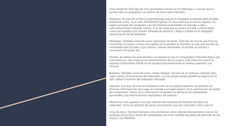 Virus residente: Este tipo de virus permanece inactivo en el ordenador, y una vez que el
usuario abra un programa o un archivo se activa para infectarlo.
Hijackers: Se trata de scripts o programas que atacan el navegador empleado para acceder
al internet, como es el caso del Internet Explorer. El virus evita que el usuario ingrese a la
página principal del navegador y en vez muestra publicidades en pop-ups, o abre
automáticamente ventanas nuevas. A su vez evita que el usuario acceda a ciertas webs
como son aquellas que ofrecen software de antivirus; y llega a instalar en el navegador
ciertas barras de herramientas.
Keylogger: También conocido como capturador de teclas. Este tipo de virus lo que hace es
monitorear al usuario y hacer una captura de la pantalla al momento en que este escriba su
contraseña para acceder a sus correos, cuentas personales, al escribir su número y
contraseña de tarjeta, etc.
Zombie: Se reﬁere con este término a un estado en que la computadora infectada llega a ser
controlada por otra máquina sin consentimiento de su usuario. Esta infección ocurre en
aquellos ordenadores donde no se actualiza frecuentemente el sistema operativo o el
Firewall.
Badware: También conocido como código maligno. Se trata de un software utilizado para
robar ciertas informaciones del ordenador, a su vez puede causar problemas lógicos en la
red o dañar el sistema del ordenador infectado.
Spyware: Este tipo de virus se mantiene oculto en el sistema operativo recopilando así
diversas informaciones que luego es enviada a un lugar externo sin la autorización del dueño
del computador. Dentro de la información recopilada se destacan las contraseñas
personales y las informaciones importantes del sistema.
Macrovirus: Son aquellos virus que infectan directamente los ﬁcheros de datos del
ordenador. Estos se adueñan de ciertos documentos que son conocidos como macros.
Virus de inicio: También llamados virus de Booteo, estos afectan directamente el sector de
arranque de los disco duros del computador, así como también las tablas de partición de los
discos y los diskettes.
 