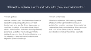 El ﬁrewall de software a su vez se divide en dos ¿Cuáles son y descríbalos?
Firewalls gratuito:
También llamado como software ﬁrewall. Reﬁere al
tipo de ﬁrewall que se puede utilizar con total
libertad y sin tener que dar dinero alguno para su
obtención. Con estos se logra evitar que ciertos
datos e informaciones accedan a las computadoras
personales. Es de fácil instalación y permite la
instalación de otros tipos de protección como es el
del ﬁrewall por hardware que simultáneamente
amplían la protección de la pc.
Firewalls comerciales:
denominados también como desktop ﬁrewall.
Ofrece un control y protección mayor que el
gratuito. Son vendidos a un costo determinado, los
cuales suelen integrar sistemas de seguridad como
es el caso de los antivirus, el cual aumenta
considerablemente la protección del ordenador
 