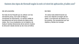 Existen dos tipos de ﬁrewall según la red o el nivel de aplicación ¿Cuáles son?
DE APLICACIÓN:
Se trata de los firewall que se utilizan con los
servidores proxy. Con este se llega a
monitorear la información, no siendo viable la
transferencia de forma directa de datos entre
redes. Son muy empleados con el objetivo de
traducir ciertas direcciones de la red sin mostrar
la dirección desde donde se dio inicio al tráfico
DE RED:
En estos toda determinación se
toma con relación al origen de los
datos, a la dirección de destino y a
los puertos. Se caracterizan por ser
rápidos y fáciles de manejar.
 