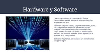 Hardware y Software
La enorme cantidad de componentes de una
computadora pueden agruparse en dos categorías
separadas, que son:
Hardware: La parte física y tangible del sistema, o sea,
sus componentes eléctricos y electrónicos, que
cumplen con diversas funciones fundamentales,
como la realización de cálculos o la alimentación
eléctrica del sistema. De algún modo equivaldría al
“cuerpo” de la computadora.
Software: Programas, aplicaciones y/o herramientas
con parte lógica
 