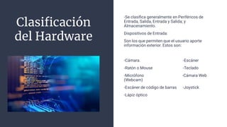 Clasiﬁcación
del Hardware
-Se clasiﬁca generalmente en Periféricos de
Entrada, Salida, Entrada y Salida; y
Almacenamiento.
Dispositivos de Entrada:
Son los que permiten que el usuario aporte
información exterior. Estos son:
-Cámara. -Escáner
-Ratón o Mouse -Teclado
-Micrófono -Cámara Web
(Webcam)
-Escáner de código de barras -Joystick
-Lápiz óptico
 