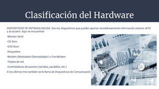 Clasiﬁcación del Hardware
-
DISPOSITIVOS DE ENTRADA/SALIDA: Son los dispositivos que pueden aportar simultáneamente información exterior al PC
y al usuario. Aquí se encuentran:
-Monitor táctil
-CD Rom
-DVD Rom
-Disquetera
-Modem (Modulador/Demodulador) o Fax-Módem
-Tarjeta de red
-Controladores de puertos (seriales, paralelos, etc.)
A los últimos tres también se le llama de Dispositivos de Comunicación
 