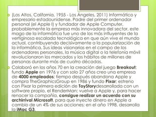  (Los Altos, California, 1955 - Los Ángeles, 2011) Informático y 
empresario estadounidense. Padre del primer ordenador 
personal (el Apple I) y fundador de Apple Computer, 
probablemente la empresa más innovadora del sector, este 
mago de la informática fue uno de los más influyentes de la 
vertiginosa escalada tecnológica en que aún vive el mundo 
actual, contribuyendo decisivamente a la popularización de 
la informática. Sus ideas visionarias en el campo de los 
ordenadores personales, la música digital o la telefonía móvil 
revolucionaron los mercados y los hábitos de millones de 
personas durante más de cuatro décadas. 
 Colaboró en los años 70 en la creación del juego Breakout; 
fundo Apple en 1976 y con solo 27 años creo una empresa 
de 4000 empleados; tiempo después abandona Apple y 
compra TheGraphicsGroup en 1986 y fundo Pixar; estreno 
con Pixar la primera edición de ToyStorydesarrollada con un 
software propio, el RenderMan; vuelve a Apple y, para hacer 
renacer la compañía, consigue realizar un acuerdo con su 
archirrival Microsoft, para que inyecte dinero en Apple a 
cambio de un 4% de sus acciones; en el año 1998, desarrolla 
la iMac G3, 
 
