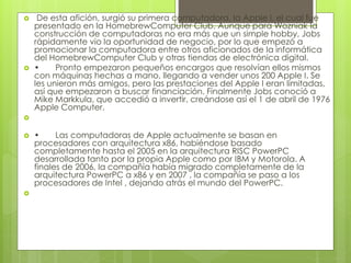  De esta afición, surgió su primera computadora, la Apple I, el cual fue 
presentado en la HomebrewComputer Club. Aunque para Wozniak la 
construcción de computadoras no era más que un simple hobby, Jobs 
rápidamente vio la oportunidad de negocio, por lo que empezó a 
promocionar la computadora entre otros aficionados de la informática 
del HomebrewComputer Club y otras tiendas de electrónica digital. 
 • Pronto empezaron pequeños encargos que resolvían ellos mismos 
con máquinas hechas a mano, llegando a vender unos 200 Apple I. Se 
les unieron más amigos, pero las prestaciones del Apple I eran limitadas, 
así que empezaron a buscar financiación. Finalmente Jobs conoció a 
Mike Markkula, que accedió a invertir, creándose así el 1 de abril de 1976 
Apple Computer. 
 
 • Las computadoras de Apple actualmente se basan en 
procesadores con arquitectura x86, habiéndose basado 
completamente hasta el 2005 en la arquitectura RISC PowerPC 
desarrollada tanto por la propia Apple como por IBM y Motorola. A 
finales de 2006, la compañía había migrado completamente de la 
arquitectura PowerPC a x86 y en 2007 , la compañía se paso a los 
procesadores de Intel , dejando atrás el mundo del PowerPC. 
 
 