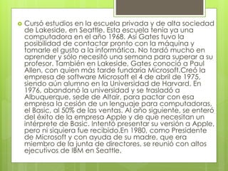  Cursó estudios en la escuela privada y de alta sociedad 
de Lakeside, en Seattle. Esta escuela tenía ya una 
computadora en el año 1968. Así Gates tuvo la 
posibilidad de contactar pronto con la máquina y 
tomarle el gusto a la informática. No tardó mucho en 
aprender y sólo necesitó una semana para superar a su 
profesor. También en Lakeside, Gates conoció a Paul 
Allen, con quien más tarde fundaría Microsoft.Creó la 
empresa de software Microsoft el 4 de abril de 1975, 
siendo aún alumno en la Universidad de Harvard. En 
1976, abandonó la universidad y se trasladó a 
Albuquerque, sede de Altair, para pactar con esa 
empresa la cesión de un lenguaje para computadoras, 
el Basic, al 50% de las ventas. Al año siguiente, se enteró 
del éxito de la empresa Apple y de que necesitan un 
intérprete de Basic. Intentó presentar su versión a Apple, 
pero ni siquiera fue recibido.En 1980, como Presidente 
de Microsoft y con ayuda de su madre, que era 
miembro de la junta de directores, se reunió con altos 
ejecutivos de IBM en Seattle. 
 