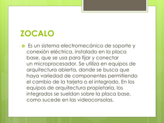 ZOCALO 
 Es un sistema electromecánico de soporte y 
conexión eléctrica, instalado en la placa 
base, que se usa para fijar y conectar 
un microprocesador. Se utiliza en equipos de 
arquitectura abierta, donde se busca que 
haya variedad de componentes permitiendo 
el cambio de la tarjeta o el integrado. En los 
equipos de arquitectura propietaria, los 
integrados se sueldan sobre la placa base, 
como sucede en las videoconsolas. 
 
