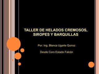 TALLER DE HELADOS CREMOSOS, SIROPES Y BARQUILLAS Por: Ing. Blanca Ugarte Quiroz Desde Coro Estado Falcón 