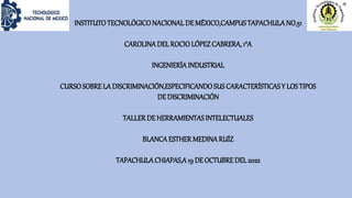 INSTITUTOTECNOLÓGICONACIONAL DE MÉXICO,CAMPUSTAPACHULANO.51
CAROLINADEL ROCIOLÓPEZCABRERA, 1°A
INGENIERÍAINDUSTRIAL
CURSOSOBRELA DISCRIMINACIÓN,ESPECIFICANDOSUS CARACTERÍSTICASY LOSTIPOS
DE DISCRIMINACIÓN
TALLERDE HERRAMIENTASINTELECTUALES
BLANCAESTHERMEDINARUÍZ
TAPACHULACHIAPAS,A19 DE OCTUBREDEL 2022
 
