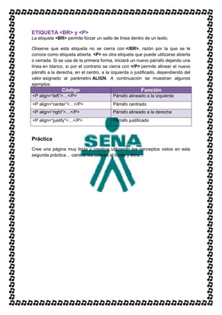 ETIQUETA <BR> y <P>
La etiqueta <BR> permite forzar un salto de línea dentro de un texto.

Observe que esta etiqueta no se cierra con </BR>, razón por la que se le
conoce como etiqueta abierta. <P> es otra etiqueta que puede utilizarse abierta
o cerrada. Si se usa de la primera forma, iniciará un nuevo párrafo dejando una
línea en blanco, si por el contrario se cierra con </P> permite alinear el nuevo
párrafo a la derecha, en el centro, a la izquierda o justificado, dependiendo del
valor asignado al parámetro ALIGN. A continuación se muestran algunos
ejemplos:
               Código                                  Función
<P align=“left”>…</P>                    Párrafo alineado a la izquierda
<P align=“center”>…</P>                  Párrafo centrado
<P align=“right”>…</P>                   Párrafo alineado a la derecha
<P align=“justify”>…</P>                 Párrafo justificado



Práctica
Cree una página muy linda y creativa utilizando los conceptos vistos en esta
segunda práctica… cambie los colores al fondo y letra…
 