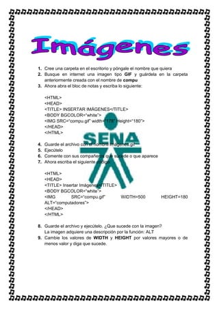 1. Cree una carpeta en el escritorio y póngale el nombre que quiera
2. Busque en internet una imagen tipo GIF y guárdela en la carpeta
   anteriormente creada con el nombre de compu
3. Ahora abra el bloc de notas y escriba lo siguiente:

     <HTML>
     <HEAD>
     <TITLE> INSERTAR IMÁGENES</TITLE>
     <BODY BGCOLOR=“white”>
     <IMG SRC=“compu.gif” width=“178” Height=“180”>
     </HEAD>
     </HTML>

4.   Guarde el archivo con el nombre imágenes.gif
5.   Ejecútelo
6.   Comente con sus compañeros que sucede o que aparece
7.   Ahora escriba el siguiente código:

     <HTML>
     <HEAD>
     <TITLE> Insertar Imágenes</TITLE>
     <BODY BGCOLOR=“white”>
     <IMG        SRC=“compu.gif”       WIDTH=500           HEIGHT=180
     ALT=“computadores”>
     </HEAD>
     </HTML>

8. Guarde el archivo y ejecútelo. ¿Que sucede con la imagen?
   La imagen adquiere una descripción por la función: ALT
9. Cambie los valores de WIDTH y HEIGHT por valores mayores o de
   menos valor y diga que sucede.
 