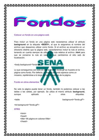 Colocar un fondo en una página web


Para incluir un fondo en una página web necesitamos utilizar el atributo
background en la etiqueta <BODY>, al que le asignamos el nombre del
archivo que deseamos utilizar como fondo. Si el archivo se encuentra en un
directorio distinto que la página web, necesitaremos incluir la ruta al archivo,
teniendo en cuenta siempre de utilizar una ruta relativa al archivo .html para
que se conserve la ruta en caso de que cambiemos el sitio web de
localización.


<body background=“fondo.gif">

Lo que conseguimos con esto es que el archivo fondo.gif se muestre en la
página como fondo. Por defecto, la imagen de fondo aparece como un
mosaico, repitiéndose a lo largo de todo el espacio de la página.


Fondo en otros elementos


No solo la página puede tener un fondo, también lo podemos colocar a las
tablas o las celdas, por ejemplo. Se utiliza el mismo atributo background,
aunque            aplicado           a            otras          etiquetas.

<table                                                background=“fondo.gif">

<td background=“fondo.gif">

OTRO

         <html>
         <head>
         <title> Mi página en colores</title>
         </head>
 