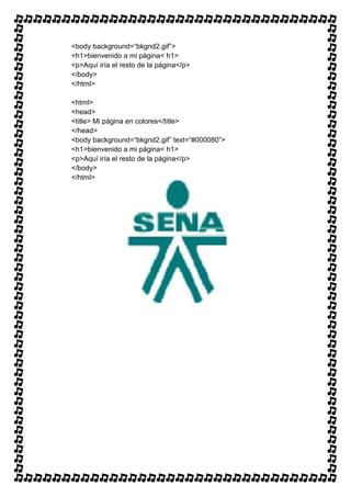 <body background=“bkgnd2.gif”>
<h1>bienvenido a mi página< h1>
<p>Aquí iría el resto de la página</p>
</body>
</html>

<html>
<head>
<title> Mi página en colores</title>
</head>
<body background=“bkgnd2.gif” text=“#000080”>
<h1>bienvenido a mi página< h1>
<p>Aquí iría el resto de la página</p>
</body>
</html>
 