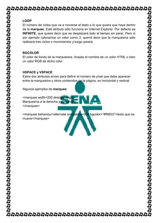 LOOP
El número de ciclos que va a moverse el texto o lo que quiera que haya dentro
de la marquee. Este atributo sólo funciona en Internet Explorer. Por defecto es
INFINITE, que quiere decir que se desplazará todo el tiempo sin parar. Pero si
por ejemplo colocamos un valor como 3, querrá decir que la marquesina sólo
realizará tres ciclos o movimientos y luego parará.


BGCOLOR
El color de fondo de la marquesina. Acepta el nombre de un color HTML o bien
un valor RGB de dicho color.


HSPACE y VSPACE
Estos dos atributos sirven para definir el número de píxel que debe aparecer
entre la marquesina y otros contenidos de la página, en horizontal y vertical.

Algunos ejemplos de marquee:

<marquee width=200 direction=right>
Marquesina a la derecha y con ancho
</marquee>

<marquee behaviour=alternate scrolldelay=500 bgcolor=“#ff8833”>texto que se
mueve</marquee>
 