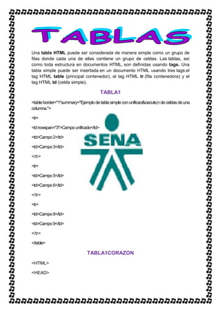 Una tabla HTML puede ser considerada de manera simple como un grupo de
filas donde cada una de ellas contiene un grupo de celdas. Las tablas, así
como toda estructura en documentos HTML, son definidas usando tags. Una
tabla simple puede ser insertada en un documento HTML usando tres tags:el
tag HTML table (principal contenedor), el tag HTML tr (fila contenedora) y el
tag HTML td (celda simple).

                                       TABLA1
<table border="1"summary="Ejemplo de tabla simple con unificaci&oacute;n de celdas de una
columna.">

<tr>

<td rowspan="3">Campo unificado</td>

<td>Campo 2</td>

<td>Campo 3</td>

</tr>

<tr>

<td>Campo 5</td>

<td>Campo 6</td>

</tr>

<tr>

<td>Campo 8</td>

<td>Campo 9</td>

</tr>

</table>

                               TABLA1CORAZON
<HTML>

<HEAD>
 