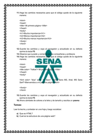11. Haga los cambios necesarios para que el código quede de la siguiente
       manera:

       <html>
       <head>
       <title> Mi primera página </title>
       </head>
       <body>
       <h1>Mucha importancia</h1>
       <h2>Menos importancia</h2>
       <h3>Mucha menos importancia</h3>
       </body>
       </html>

   12. Guarde los cambios y vaya al navegador y actualízalo en su defecto
       oprima la tecla F5
   13. Observe que sucede y comente con las compañeras y profesora
   14. Haga los cambios necesarios para que el código quede de la siguiente
       manera:

       <html>
       <head>
       <title color= “Yellow”> Mi primera página </title>
       </head>
       <body>

       <font color= “blue” size= “4” face= “Comic Sans MS, Arial, MS Sans
       Serif”>Bienvenidos a mi primera página</font>

       </body>
       </html>

   15. Guarde los cambios y vaya al navegador y actualízalo en su defecto
       oprima la tecla F5
   16. Ahora cámbiele de colores a la letra y de tamaño y escriba un poema

Tareas:
Leer la teoría y contestar en una hoja y luego socializar:

   a) Que es HTML?
   b) Cual es la estructura de una página web?
 