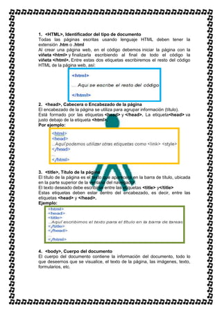 1. <HTML>, Identificador del tipo de documento
Todas las páginas escritas usando lenguaje HTML deben tener la
extensión .htm o .html
Al crear una página web, en el código debemos iniciar la página con la
viñeta <html> y finalizarla escribiendo al final de todo el código la
viñeta </html>. Entre estas dos etiquetas escribiremos el resto del código
HTML de la página web, así:




2. <head>, Cabecera o Encabezado de la página
El encabezado de la página se utiliza para agrupar información (título).
Está formado por las etiquetas <head> y </head>. La etiqueta<head> va
justo debajo de la etiqueta <html>.
Por ejemplo:




3. <title>, Título de la página
El título de la página es el texto que aparecerá en la barra de título, ubicada
en la parte superior de la ventana del navegador.
El texto deseado debe escribirse entre las etiquetas <title> y</title>
Estas etiquetas deben estar dentro del encabezado, es decir, entre las
etiquetas <head> y </head>.
Ejemplo:




4. <body>, Cuerpo del documento
El cuerpo del documento contiene la información del documento, todo lo
que deseemos que se visualice, el texto de la página, las imágenes, texto,
formularios, etc.
 