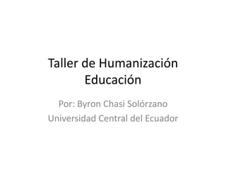 Taller de Humanización Educación Por: Byron Chasi Solórzano Universidad Central del Ecuador 