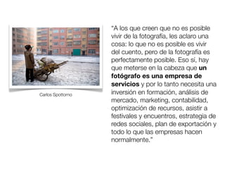 Carlos Spottorno

“A los que creen que no es posible
vivir de la fotografía, les aclaro una
cosa: lo que no es posible es vivir
del cuento, pero de la fotografía es
perfectamente posible. Eso sí, hay
que meterse en la cabeza que un
fotógrafo es una empresa de
servicios y por lo tanto necesita una
inversión en formación, análisis de
mercado, marketing, contabilidad,
optimización de recursos, asistir a
festivales y encuentros, estrategia de
redes sociales, plan de exportación y
todo lo que las empresas hacen
normalmente.”

 