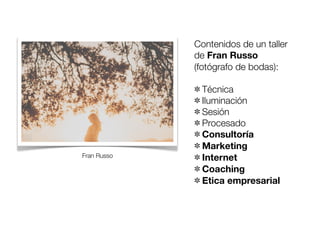 Contenidos de un taller
de Fran Russo
(fotógrafo de bodas):

Fran Russo

Técnica
Iluminación
Sesión
Procesado
Consultoría
Marketing
Internet
Coaching
Etica empresarial

 