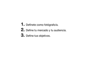 1. Defínete como fotógrafo/a.
2. Deﬁne tu mercado y tu audiencia.
3. Deﬁne tus objetivos.

 