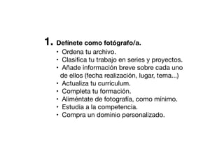 1. Defínete como fotógrafo/a.
• Ordena tu archivo.
• Clasiﬁca tu trabajo en series y proyectos.
• Añade información breve sobre cada uno
de ellos (fecha realización, lugar, tema...)
• Actualiza tu currículum.
• Completa tu formación.
• Aliméntate de fotografía, como mínimo.
• Estudia a la competencia.
• Compra un dominio personalizado.

 