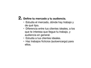 2. Deﬁne tu mercado y tu audiencia.
• Estudia el mercado, dónde hay trabajo y
de qué tipo.
• Diferencia entre tus clientes ideales, a los
que te interesa que llegue tu trabajo, y
audiencia en general.
• Estudia a tus clientes ideales.
• Haz trabajos ﬁcticios (autoencargo) para
ellos.

 