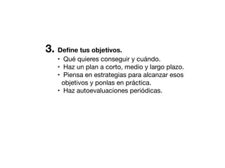 3. Deﬁne tus objetivos.
• Qué quieres conseguir y cuándo.
• Haz un plan a corto, medio y largo plazo.
• Piensa en estrategias para alcanzar esos
objetivos y ponlas en práctica.
• Haz autoevaluaciones periódicas.

 
