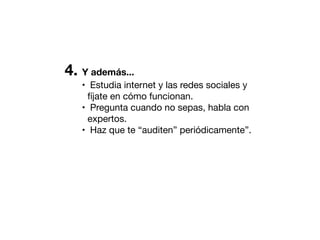 4. Y además...
• Estudia internet y las redes sociales y
fíjate en cómo funcionan.
• Pregunta cuando no sepas, habla con
expertos.
• Haz que te “auditen” periódicamente”.

 