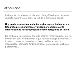 Introducción
• La irrupción de internet en el mundo fotográﬁco ha supuesto un
impacto aún mayor, si cabe, que el de la tecnología digital.
• Hoy en día es prácticamente imposible querer dedicarse a la
fotografía profesionalmente y descuidar o despreciar la
importancia de nuestra presencia como fotógrafos en la red.
• Sin embargo, internet está lleno de páginas mal diseñadas, que no
comunican bien y contribuyen a que nuestro trabajo pierda valor. Y
lo mismo ocurre en las redes sociales: perﬁles anónimos o
incompletos, confusión ámbito personal y profesional, múltiples
plataformas...

 