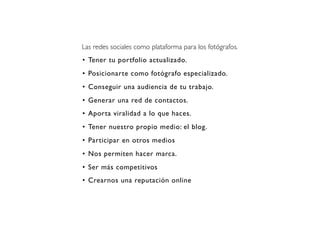 Las redes sociales como plataforma para los fotógrafos.
• Tener tu portfolio actualizado.
• Posicionarte como fotógrafo especializado.
• Conseguir una audiencia de tu trabajo.
• Generar una red de contactos.
• Aporta viralidad a lo que haces.
• Tener nuestro propio medio: el blog.
• Participar en otros medios
• Nos permiten hacer marca.
• Ser más competitivos
• Crearnos una reputación online

 