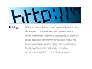El blog.

El blog no es una bitácora... es una herramienta de marketing.
Genera posts que sean interesantes y generen viralidad.
Divide en diferentes categorías y subcategorias. Se ordenado.
El blog debe estar correctamente indexado a redes y RSS.
Explica lo que haces, cómo lo haces y con quién lo haces.
Escribe periódicamente, posts cortos y sencillos.
Aprende unos sencillos trucos SEO (tags y plugins)

 