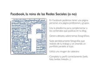 Facebook, la reina de las Redes Sociales (o no)
En Facebook podemos tener una página
personal, una página profesional y grupos.
Usa la plataforma para complementar a
los contenidos que publicas en tu blog.
Genera debates sobre temas fotográﬁcos.
Sube periódicamente fotografías que
realices de tu trabajo y ve creando un
portfolio paralelo al tuyo.
Utiliza una imagen de cabecera
Completa tu perﬁl correctamente (web,
foto, twitter, linkedin...)

 