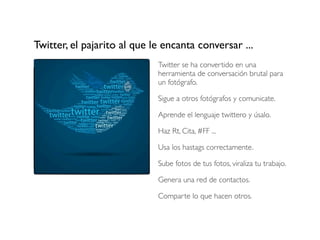 Twitter, el pajarito al que le encanta conversar ...
Twitter se ha convertido en una
herramienta de conversación brutal para
un fotógrafo.
Sigue a otros fotógrafos y comunicate.
Aprende el lenguaje twittero y úsalo.
Haz Rt, Cita, #FF ...
Usa los hastags correctamente.
Sube fotos de tus fotos, viraliza tu trabajo.
Genera una red de contactos.
Comparte lo que hacen otros.

 