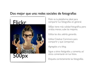 Dos mejor que una: redes sociales de fotografías

Flickr

Flickr es la plataforma ideal para
compartir tus fotografías en general.
500px tiene más calidad fotográﬁca pero
viraliza menos, sube las mejores.
Utiliza las dos, saldrás ganando.
Utiliza Creative Commons para
compartir y que compartan.
Agregalas a tu blog.

500px

Sigue a otros fotógrafos y comenta, así
otros comentarán en tus fotos.
Etiqueta correctamente las fotografías.

 