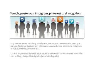 Tumblr, posterous, instagram, pinterest ... el mogollón.

Hay muchas redes sociales y plataformas, que no son tan conocidas pero que
para un fotógrafo también son interesantes, como tumblr, posteours, instagram,
la nueva pinterest, youtube, etc ...
Lo más importante de todas estas redes es que estén correctamente indexadas
con tu blog y tus perﬁles digitales (web, linkeding, etc)

 