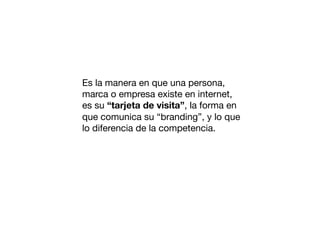 Es la manera en que una persona,
marca o empresa existe en internet,
es su “tarjeta de visita”, la forma en
que comunica su “branding”, y lo que
lo diferencia de la competencia.

 