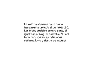 La web es sólo una parte o una
herramienta de todo el contexto 2.0.
Las redes sociales es otra parte, al
igual que el blog, el portfolio. Al ﬁnal
todo consiste en las relaciones
sociales fuera y dentro de internet

 