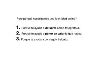 Pero porqué necesitamos una identidad online?

1. Porque te ayuda a deﬁnirte como fotógrafo/a.
2. Porque te ayuda a poner en valor lo que haces.
3. Porque te ayuda a conseguir trabajo.

 