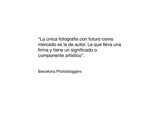 “La única fotografía con futuro como
mercado es la de autor. La que lleva una
ﬁrma y tiene un signiﬁcado o
componente artístico”.
Barcelona Photobloggers

 