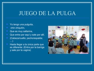 JUEGO DE LA PULGA
 Yo tengo una pulguita,
 chin chiquitín,
 Que es muy saltarina,
 Que entra por aquí y sale por allí.
 (Cabeza/cuello; pecho/espalda;
…)
 Hasta llegar a la única parte que
es diferente: (Entra por la barriga
y sale por la vagina)
 