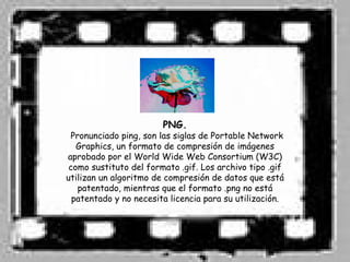 PNG.
 Pronunciado ping, son las siglas de Portable Network
   Graphics, un formato de compresión de imágenes
aprobado por el World Wide Web Consortium (W3C)
 como sustituto del formato .gif. Los archivo tipo .gif
utilizan un algoritmo de compresión de datos que está
   patentado, mientras que el formato .png no está
  patentado y no necesita licencia para su utilización.
 
