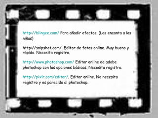 http://blingee.com/ Para añadir efectos. (Les encanta a las
niñas)

http://snipshot.com/. Editor de fotos online. Muy bueno y
rápido. Necesita registro.

http://www.photoshop.com/ Editor online de adobe
photoshop con las opciones básicas. Necesita registro.

http://pixlr.com/editor/. Editor online. No necesita
registro y es parecido al photoshop.
 