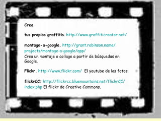 Crea

tus propios graffitis. http://www.graffiticreator.net/

montage-a-google. http://grant.robinson.name/
projects/montage-a-google/app/
Crea un montaje o collage a partir de búsquedas en
Google.

Flickr. http://www.flickr.com/ El youtube de las fotos.

flickrCC: http://flickrcc.bluemountains.net/flickrCC/
index.php El flickr de Creative Commons.
 