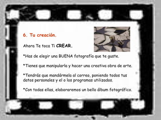 6. Tu creación.

Ahora Te toca Ti CREAR.

*Has de elegir una BUENA fotografía que te guste.

*Tienes que manipularla y hacer una creativa obra de arte.

*Tendrás que mandármela al correo, poniendo todos tus
datos personales y el o los programas utilizados.

*Con todas ellas, elaboraremos un bello álbum fotográfico.
 