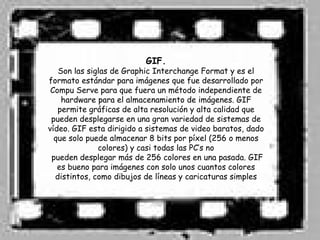 GIF.
   Son las siglas de Graphic Interchange Format y es el
formato estándar para imágenes que fue desarrollado por
 Compu Serve para que fuera un método independiente de
    hardware para el almacenamiento de imágenes. GIF
   permite gráficas de alta resolución y alta calidad que
 pueden desplegarse en una gran variedad de sistemas de
vídeo. GIF esta dirigido a sistemas de video baratos, dado
  que solo puede almacenar 8 bits por píxel (256 o menos
              colores) y casi todas las PC’s no
 pueden desplegar más de 256 colores en una pasada. GIF
   es bueno para imágenes con solo unos cuantos colores
  distintos, como dibujos de líneas y caricaturas simples
 