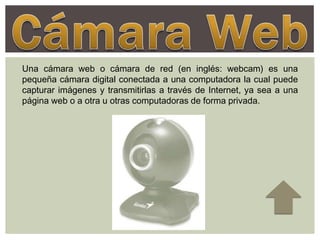 Una cámara web o cámara de red (en inglés: webcam) es una
pequeña cámara digital conectada a una computadora la cual puede
capturar imágenes y transmitirlas a través de Internet, ya sea a una
página web o a otra u otras computadoras de forma privada.
 