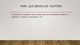 PARA QUE SIRVEN LOS PLOTTERS
• Los plotters son usados en varios campos tales como ambientes científicos , la
ingeniería , el diseño , la arquictetura , etc
 