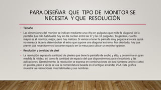 PARA DISEÑAR QUE TIPO DE MONITOR SE
NECESITA Y QUE RESOLUCIÓN
• Tamaño
• Las dimensiones del monitor se indican mediante una cifra en pulgadas que mide la diagonal de la
pantalla. Las más habituales hoy en día oscilan entre las 17 y las 32 pulgadas. En general, cuanto
mayor es el monitor, mejor, pero hay matices. Si vamos a tener la pantalla muy pegada a la cara quizá
no merezca la pena desembolsar el extra que supone una diagonal extrema. Por otro lado, hay que
prever que necesitaremos bastante espacio en la mesa para ubicar un monitor grande.
• Resolución y densidad de píxel
• La resolución expresa la cantidad de píxeles que tiene la pantalla de ancho y alto, y determina en gran
medida la nitidez, así como la cantidad de espacio del que dispondremos para el escritorio y las
aplicaciones. Generalmente, la resolución se expresa en combinaciones de dos números (ancho x alto)
en píxeles, pero a veces se usa la nomenclatura basada en el antiguo estándar VGA. Esta gráfica
muestra las resoluciones más habituales y sus nombres.
 