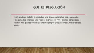 QUE ES RESOLUCIÓN
• Es el grado de detalle o calidad de una imagen digital ya sea escaneada .
Fotografiada o impresa. Este valor se expresa en PPP ( pixeles por pulgada )
cuantos mas pixeles contenga una imagen por pulgada lineal , mayor calidad
tendrá .
 